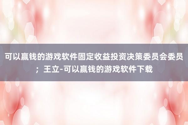 可以赢钱的游戏软件固定收益投资决策委员会委员;王立-可以赢钱的游戏软件下载