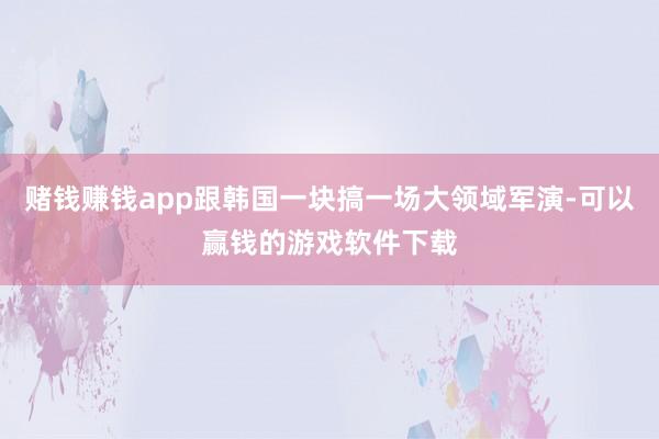 赌钱赚钱app跟韩国一块搞一场大领域军演-可以赢钱的游戏软件下载