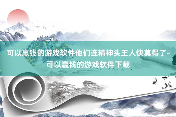 可以赢钱的游戏软件他们连精神头王人快莫得了-可以赢钱的游戏软件下载