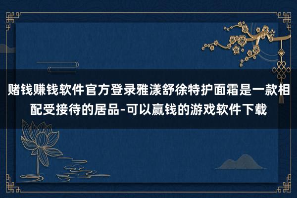 赌钱赚钱软件官方登录雅漾舒徐特护面霜是一款相配受接待的居品-可以赢钱的游戏软件下载
