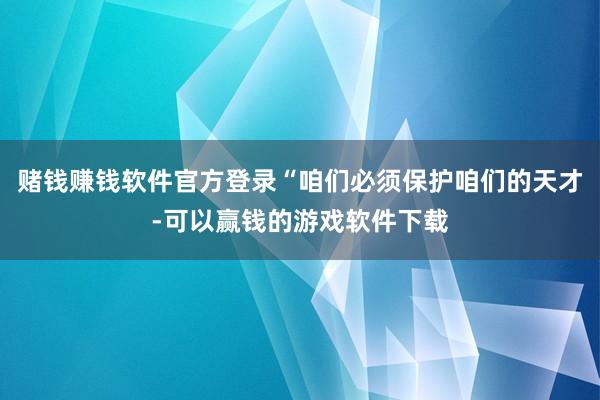 赌钱赚钱软件官方登录“咱们必须保护咱们的天才-可以赢钱的游戏软件下载