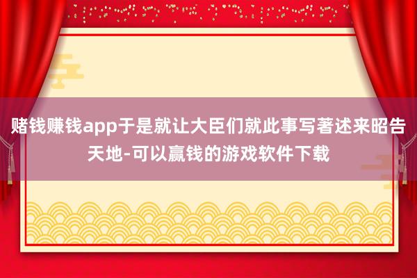 赌钱赚钱app于是就让大臣们就此事写著述来昭告天地-可以赢钱的游戏软件下载
