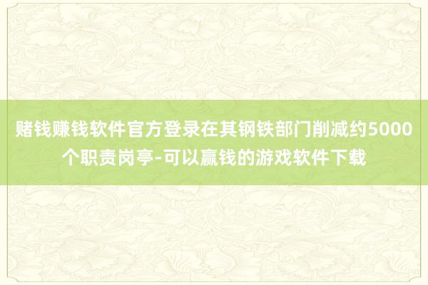 赌钱赚钱软件官方登录在其钢铁部门削减约5000个职责岗亭-可以赢钱的游戏软件下载