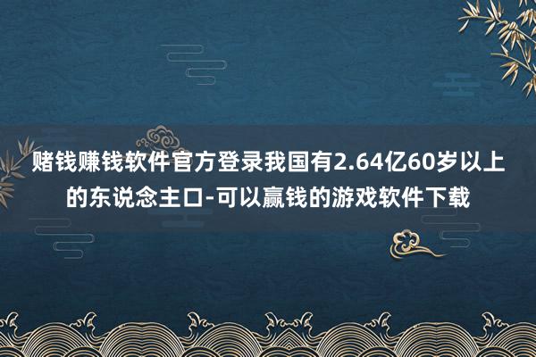 赌钱赚钱软件官方登录我国有2.64亿60岁以上的东说念主口-可以赢钱的游戏软件下载