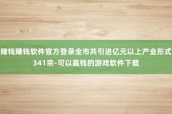 赌钱赚钱软件官方登录全市共引进亿元以上产业形式341宗-可以赢钱的游戏软件下载