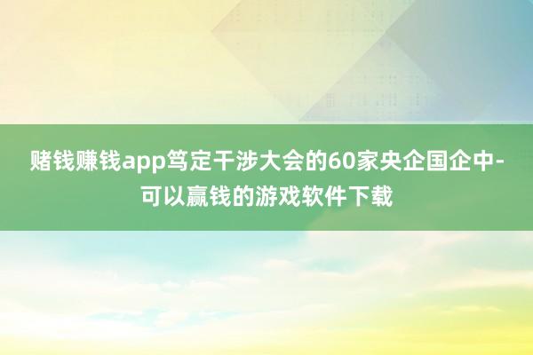 赌钱赚钱app笃定干涉大会的60家央企国企中-可以赢钱的游戏软件下载