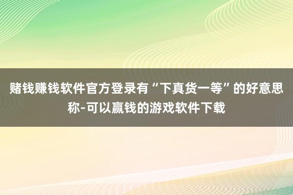 赌钱赚钱软件官方登录有“下真货一等”的好意思称-可以赢钱的游戏软件下载