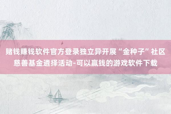 赌钱赚钱软件官方登录独立异开展“金种子”社区慈善基金遴择活动-可以赢钱的游戏软件下载