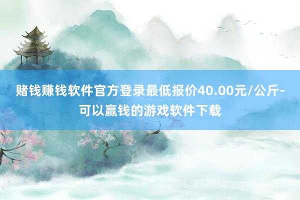 赌钱赚钱软件官方登录最低报价40.00元/公斤-可以赢钱的游戏软件下载