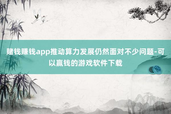 赌钱赚钱app推动算力发展仍然面对不少问题-可以赢钱的游戏软件下载