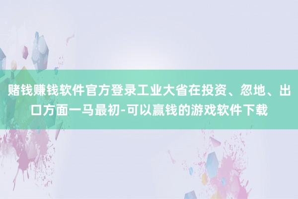 赌钱赚钱软件官方登录工业大省在投资、忽地、出口方面一马最初-可以赢钱的游戏软件下载