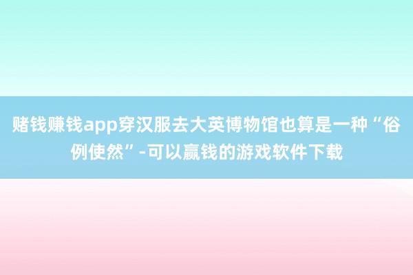 赌钱赚钱app穿汉服去大英博物馆也算是一种“俗例使然”-可以赢钱的游戏软件下载