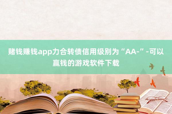 赌钱赚钱app力合转债信用级别为“AA-”-可以赢钱的游戏软件下载