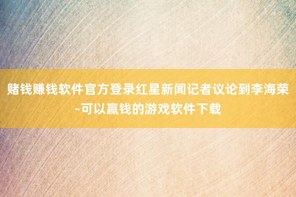 赌钱赚钱软件官方登录红星新闻记者议论到李海荣-可以赢钱的游戏软件下载