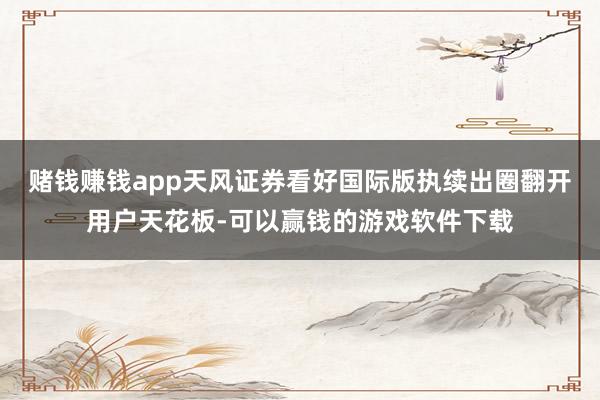 赌钱赚钱app天风证券看好国际版执续出圈翻开用户天花板-可以赢钱的游戏软件下载