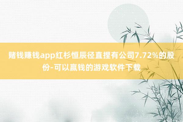 赌钱赚钱app红杉恒辰径直捏有公司7.72%的股份-可以赢钱的游戏软件下载
