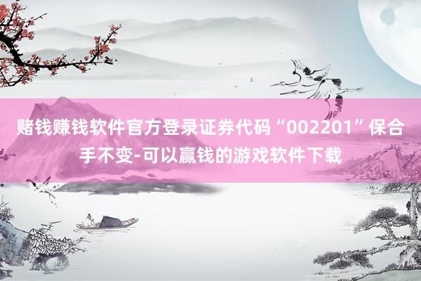 赌钱赚钱软件官方登录证券代码“002201”保合手不变-可以赢钱的游戏软件下载