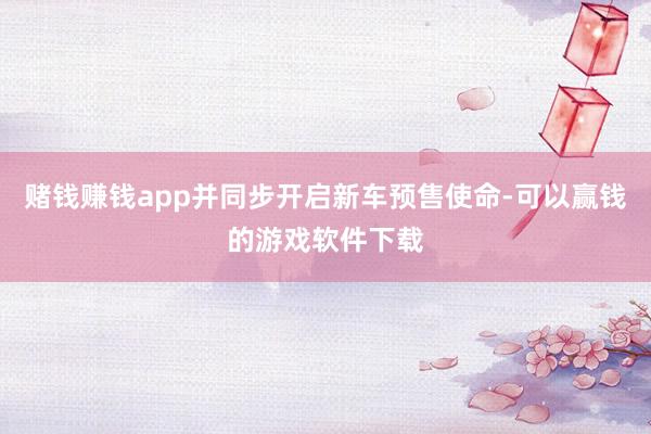 赌钱赚钱app并同步开启新车预售使命-可以赢钱的游戏软件下载
