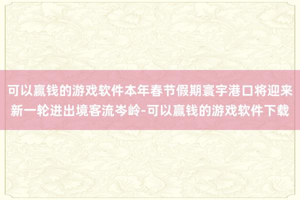 可以赢钱的游戏软件本年春节假期寰宇港口将迎来新一轮进出境客流岑岭-可以赢钱的游戏软件下载