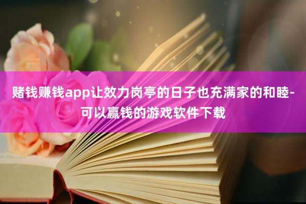 赌钱赚钱app让效力岗亭的日子也充满家的和睦-可以赢钱的游戏软件下载