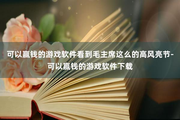 可以赢钱的游戏软件看到毛主席这么的高风亮节-可以赢钱的游戏软件下载
