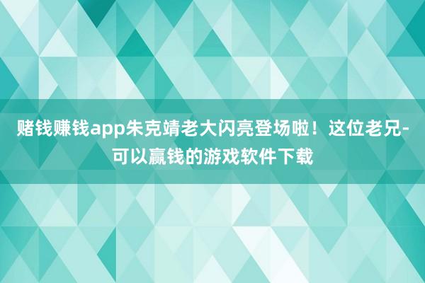 赌钱赚钱app朱克靖老大闪亮登场啦！这位老兄-可以赢钱的游戏软件下载