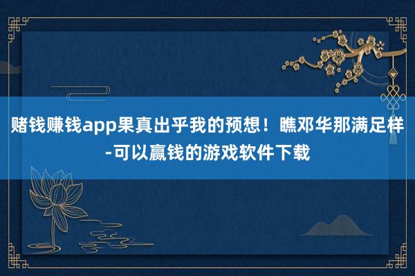 赌钱赚钱app果真出乎我的预想！瞧邓华那满足样-可以赢钱的游戏软件下载