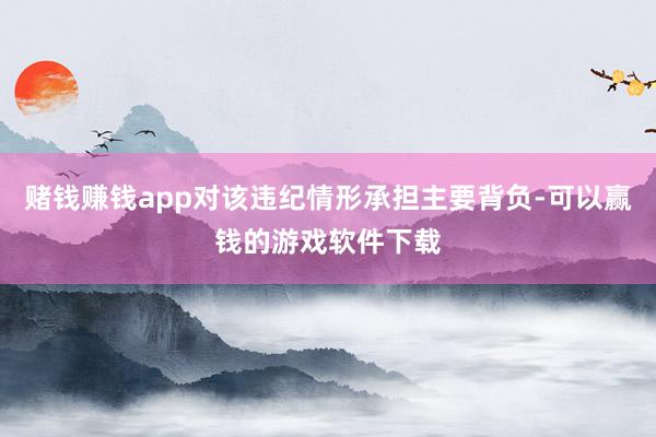 赌钱赚钱app对该违纪情形承担主要背负-可以赢钱的游戏软件下载