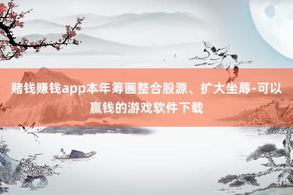 赌钱赚钱app本年筹画整合股源、扩大坐蓐-可以赢钱的游戏软件下载