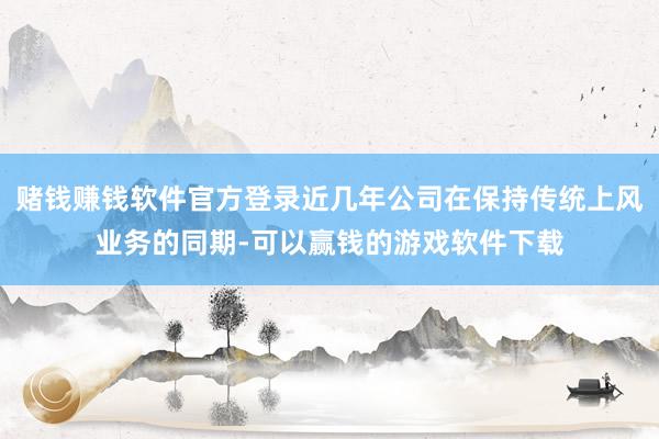 赌钱赚钱软件官方登录近几年公司在保持传统上风业务的同期-可以赢钱的游戏软件下载