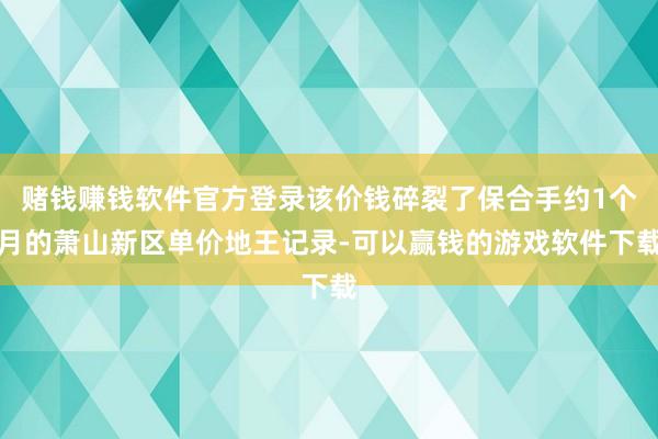 赌钱赚钱软件官方登录该价钱碎裂了保合手约1个月的萧山新区单价地王记录-可以赢钱的游戏软件下载