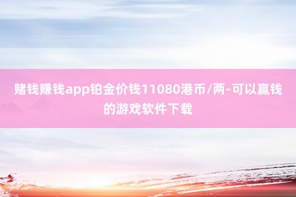 赌钱赚钱app铂金价钱11080港币/两-可以赢钱的游戏软件下载
