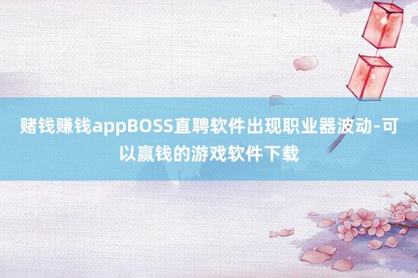赌钱赚钱appBOSS直聘软件出现职业器波动-可以赢钱的游戏软件下载
