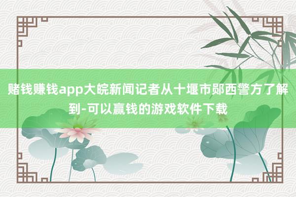 赌钱赚钱app大皖新闻记者从十堰市郧西警方了解到-可以赢钱的游戏软件下载
