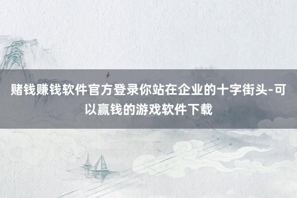 赌钱赚钱软件官方登录你站在企业的十字街头-可以赢钱的游戏软件下载