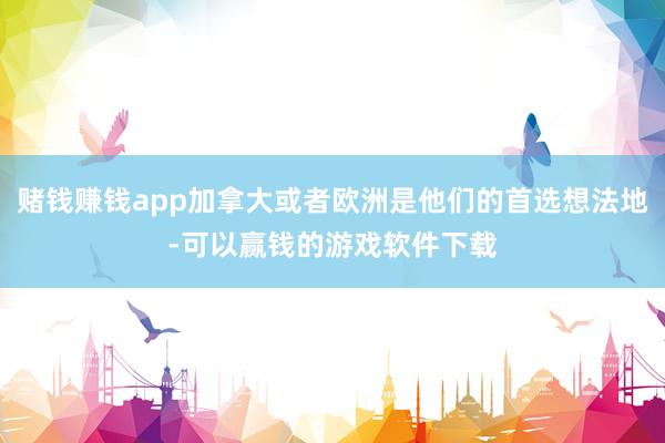 赌钱赚钱app加拿大或者欧洲是他们的首选想法地-可以赢钱的游戏软件下载