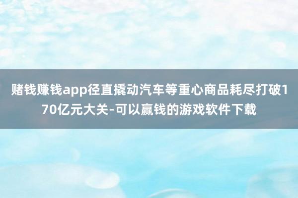 赌钱赚钱app径直撬动汽车等重心商品耗尽打破170亿元大关-可以赢钱的游戏软件下载