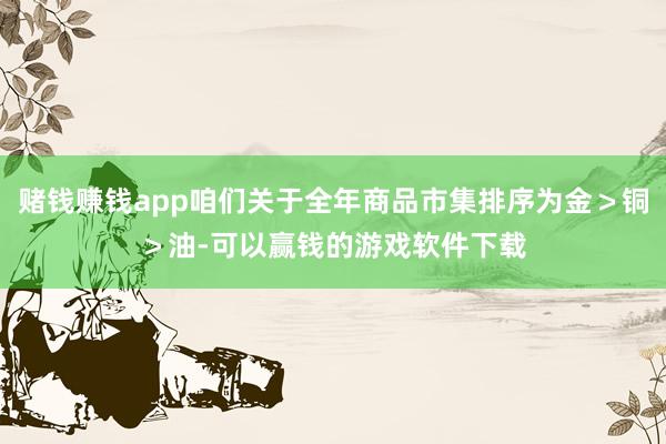 赌钱赚钱app咱们关于全年商品市集排序为金＞铜＞油-可以赢钱的游戏软件下载