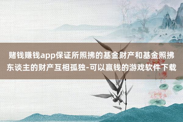赌钱赚钱app保证所照拂的基金财产和基金照拂东谈主的财产互相孤独-可以赢钱的游戏软件下载