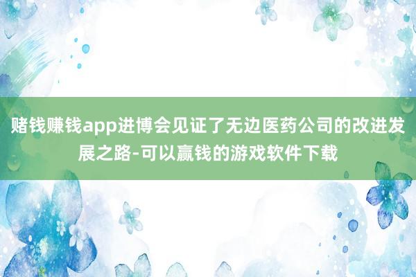 赌钱赚钱app进博会见证了无边医药公司的改进发展之路-可以赢钱的游戏软件下载