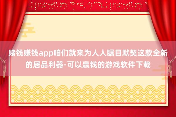 赌钱赚钱app咱们就来为人人瞩目默契这款全新的居品利器-可以赢钱的游戏软件下载