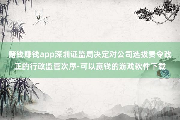 赌钱赚钱app深圳证监局决定对公司选拔责令改正的行政监管次序-可以赢钱的游戏软件下载