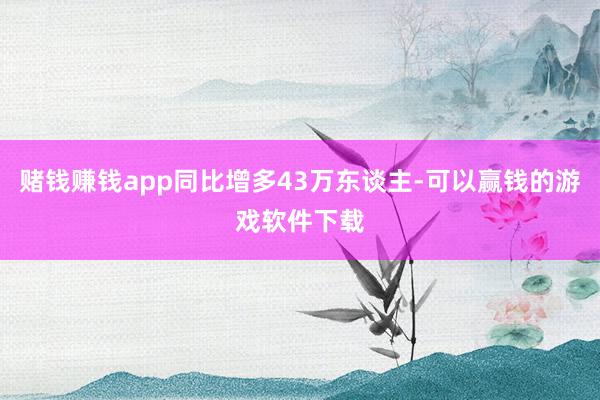 赌钱赚钱app同比增多43万东谈主-可以赢钱的游戏软件下载