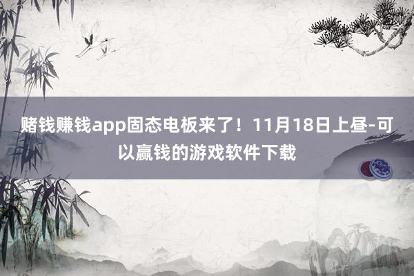 赌钱赚钱app固态电板来了！11月18日上昼-可以赢钱的游戏软件下载