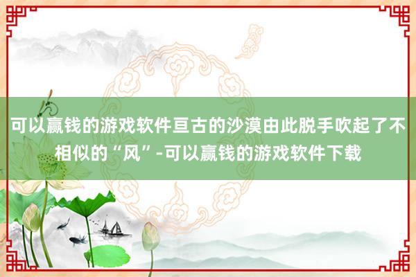 可以赢钱的游戏软件亘古的沙漠由此脱手吹起了不相似的“风”-可以赢钱的游戏软件下载