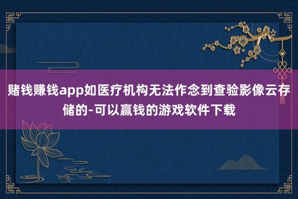 赌钱赚钱app如医疗机构无法作念到查验影像云存储的-可以赢钱的游戏软件下载