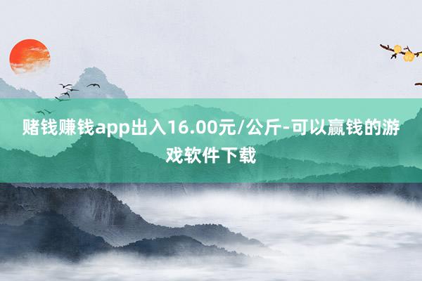 赌钱赚钱app出入16.00元/公斤-可以赢钱的游戏软件下载