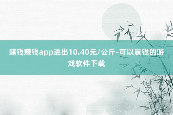 赌钱赚钱app进出10.40元/公斤-可以赢钱的游戏软件下载