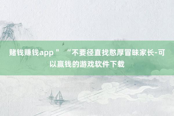 赌钱赚钱app＂  “不要径直找憨厚冒昧家长-可以赢钱的游戏软件下载
