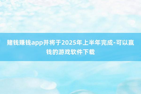 赌钱赚钱app并将于2025年上半年完成-可以赢钱的游戏软件下载